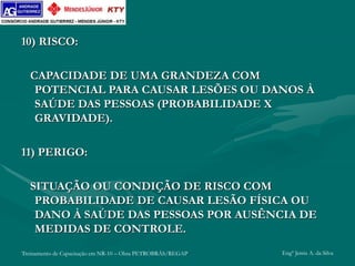 Treinamento de Capacitação em NR-10 – Obra PETROBRÁS/REGAP Engº Jemis A. da Silva
10) RISCO:
CAPACIDADE DE UMA GRANDEZA COM
POTENCIAL PARA CAUSAR LESÕES OU DANOS À
SAÚDE DAS PESSOAS (PROBABILIDADE X
GRAVIDADE).
11) PERIGO:
SITUAÇÃO OU CONDIÇÃO DE RISCO COM
PROBABILIDADE DE CAUSAR LESÃO FÍSICA OU
DANO À SAÚDE DAS PESSOAS POR AUSÊNCIA DE
MEDIDAS DE CONTROLE.
 