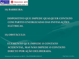 Treinamento de Capacitação em NR-10 – Obra PETROBRÁS/REGAP Engº Jemis A. da Silva
14) BARREIRA:
DISPOSITIVO QUE IMPEDE QUALQUER CONTATO
COM PARTES ENERGIZADAS DAS INSTALAÇÕES
ELÉTRICAS.
15) OBSTÁCULO:
ELEMENTO QUE IMPEDE O CONTATO
ACIDENTAL, MAS NÃO IMPEDE O CONTATO
DIRETO POR AÇÃO DELIBERADA.
 