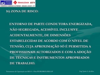 Treinamento de Capacitação em NR-10 – Obra PETROBRÁS/REGAP Engº Jemis A. da Silva
16) ZONA DE RISCO:
ENTORNO DE PARTE CONDUTORA ENERGIZADA,
NÃO SEGREGADA, ACESSÍVEL INCLUSIVE
ACIDENTALMENTE, DE DIMENSÕES
ESTABELECIDAS DE ACORDO COM O NÍVEL DE
TENSÃO, CUJA APROXIMAÇÃO SÓ É PERMITIDA A
PROFISSIONAIS AUTORIZADOS E COM A ADOÇÃO
DE TÉCNICAS E INSTRUMENTOS APROPRIADOS
DE TRABALHO.
 