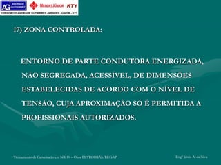 Treinamento de Capacitação em NR-10 – Obra PETROBRÁS/REGAP Engº Jemis A. da Silva
17) ZONA CONTROLADA:
ENTORNO DE PARTE CONDUTORA ENERGIZADA,
NÃO SEGREGADA, ACESSÍVEL, DE DIMENSÕES
ESTABELECIDAS DE ACORDO COM O NÍVEL DE
TENSÃO, CUJA APROXIMAÇÃO SÓ É PERMITIDA A
PROFISSIONAIS AUTORIZADOS.
 