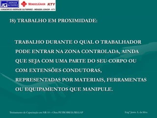 Treinamento de Capacitação em NR-10 – Obra PETROBRÁS/REGAP Engº Jemis A. da Silva
18) TRABALHO EM PROXIMIDADE:
TRABALHO DURANTE O QUAL O TRABALHADOR
PODE ENTRAR NA ZONA CONTROLADA, AINDA
QUE SEJA COM UMA PARTE DO SEU CORPO OU
COM EXTENSÕES CONDUTORAS,
REPRESENTADAS POR MATERIAIS, FERRAMENTAS
OU EQUIPAMENTOS QUE MANIPULE.
 