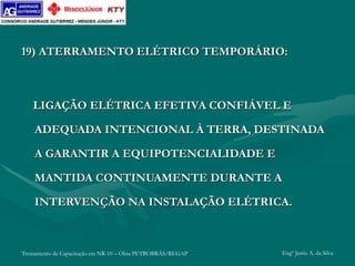Treinamento de Capacitação em NR-10 – Obra PETROBRÁS/REGAP Engº Jemis A. da Silva
19) ATERRAMENTO ELÉTRICO TEMPORÁRIO:
LIGAÇÃO ELÉTRICA EFETIVA CONFIÁVEL E
ADEQUADA INTENCIONAL À TERRA, DESTINADA
A GARANTIR A EQUIPOTENCIALIDADE E
MANTIDA CONTINUAMENTE DURANTE A
INTERVENÇÃO NA INSTALAÇÃO ELÉTRICA.
 