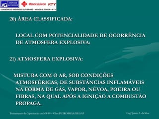 Treinamento de Capacitação em NR-10 – Obra PETROBRÁS/REGAP Engº Jemis A. da Silva
20) ÁREA CLASSIFICADA:
LOCAL COM POTENCIALIDADE DE OCORRÊNCIA
DE ATMOSFERA EXPLOSIVA:
21) ATMOSFERA EXPLOSIVA:
MISTURA COM O AR, SOB CONDIÇÕES
ATMOSFÉRICAS, DE SUBSTÂNCIAS INFLAMÁVEIS
NA FORMA DE GÁS, VAPOR, NÉVOA, POEIRA OU
FIBRAS, NA QUAL APÓS A IGNIÇÃO A COMBUSTÃO
PROPAGA.
 