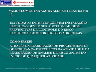 Treinamento de Capacitação em NR-10 – Obra PETROBRÁS/REGAP Engº Jemis A. da Silva
VAMOS COMENTAR AGORA ALGUNS ITENS DA NR-
10.
EM TODAS AS INTERVENÇÕES EM INSTALAÇÕES
ELÉTRICAS DEVEM SER ADOTADAS MEDIDAS
PREVENTIVAS DE CONTROLE DO RISCO
ELÉTRICO E DE OUTROS RISCOS ADICIONAIS.
COMO FAZER?
ATRAVÉS DA ELABORAÇÃO DE PROCEDIMENTOS
DE SEGURANÇA ESPECIFÍCOS DA ATIVIDADE E DA
ELABORAÇÃO DE ANÁLISE DE RISCO ANTES DO
INÍCIO DE QUALQUER ATIVIDADE.
 