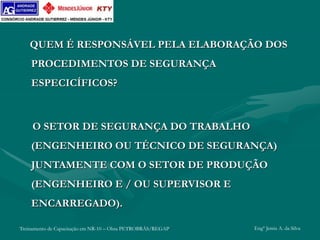 Treinamento de Capacitação em NR-10 – Obra PETROBRÁS/REGAP Engº Jemis A. da Silva
QUEM É RESPONSÁVEL PELA ELABORAÇÃO DOS
PROCEDIMENTOS DE SEGURANÇA
ESPECICÍFICOS?
O SETOR DE SEGURANÇA DO TRABALHO
(ENGENHEIRO OU TÉCNICO DE SEGURANÇA)
JUNTAMENTE COM O SETOR DE PRODUÇÃO
(ENGENHEIRO E / OU SUPERVISOR E
ENCARREGADO).
 
