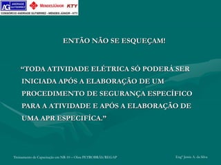 Treinamento de Capacitação em NR-10 – Obra PETROBRÁS/REGAP Engº Jemis A. da Silva
ENTÃO NÃO SE ESQUEÇAM!
“TODA ATIVIDADE ELÉTRICA SÓ PODERÁ SER
INICIADA APÓS A ELABORAÇÃO DE UM
PROCEDIMENTO DE SEGURANÇA ESPECÍFICO
PARA A ATIVIDADE E APÓS A ELABORAÇÃO DE
UMA APR ESPECIFÍCA.”
 