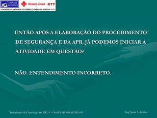 Treinamento de Capacitação em NR-10 – Obra PETROBRÁS/REGAP Engº Jemis A. da Silva
ENTÃO APÓS A ELABORAÇÃO DO PROCEDIMENTO
DE SEGURANÇA E DA APR, JÁ PODEMOS INICIAR A
ATIVIDADE EM QUESTÃO?
NÃO. ENTENDIMENTO INCORRETO.
 