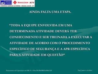 Treinamento de Capacitação em NR-10 – Obra PETROBRÁS/REGAP Engº Jemis A. da Silva
AINDA FALTA UMA ETAPA.
“TODA A EQUIPE ENVOLVIDA EM UMA
DETERMINADA ATIVIDADE DEVERÁ TER
CONHECIMENTO E SER TREINADA A EXECUTAR A
ATIVIDADE DE ACORDO COM O PROCEDIMENTO
ESPECÍFICO DE SEGURANÇA E A APR ESPECÍFICA
PARA A ATIVIDADE EM QUESTÃO”
 