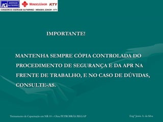 Treinamento de Capacitação em NR-10 – Obra PETROBRÁS/REGAP Engº Jemis A. da Silva
IMPORTANTE!
MANTENHA SEMPRE CÓPIA CONTROLADA DO
PROCEDIMENTO DE SEGURANÇA E DA APR NA
FRENTE DE TRABALHO, E NO CASO DE DÚVIDAS,
CONSULTE-AS.
 