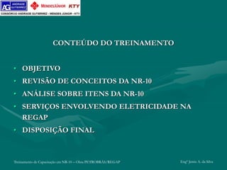 Treinamento de Capacitação em NR-10 – Obra PETROBRÁS/REGAP Engº Jemis A. da Silva
CONTEÚDO DO TREINAMENTO
• OBJETIVO
• REVISÃO DE CONCEITOS DA NR-10
• ANÁLISE SOBRE ITENS DA NR-10
• SERVIÇOS ENVOLVENDO ELETRICIDADE NA
REGAP
• DISPOSIÇÃO FINAL
 
