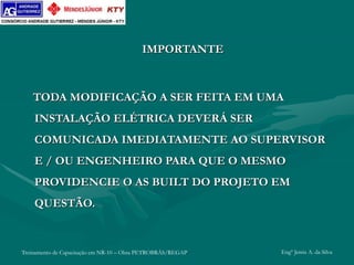 Treinamento de Capacitação em NR-10 – Obra PETROBRÁS/REGAP Engº Jemis A. da Silva
IMPORTANTE
TODA MODIFICAÇÃO A SER FEITA EM UMA
INSTALAÇÃO ELÉTRICA DEVERÁ SER
COMUNICADA IMEDIATAMENTE AO SUPERVISOR
E / OU ENGENHEIRO PARA QUE O MESMO
PROVIDENCIE O AS BUILT DO PROJETO EM
QUESTÃO.
 
