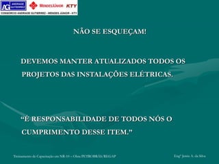 Treinamento de Capacitação em NR-10 – Obra PETROBRÁS/REGAP Engº Jemis A. da Silva
NÃO SE ESQUEÇAM!
DEVEMOS MANTER ATUALIZADOS TODOS OS
PROJETOS DAS INSTALAÇÕES ELÉTRICAS.
“É RESPONSABILIDADE DE TODOS NÓS O
CUMPRIMENTO DESSE ITEM.”
 