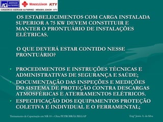 Treinamento de Capacitação em NR-10 – Obra PETROBRÁS/REGAP Engº Jemis A. da Silva
OS ESTABELECIMENTOS COM CARGA INSTALADA
SUPERIOR A 75 KW DEVEM CONSTITUIR E
MANTER O PRONTUÁRIO DE INSTALAÇÕES
ELÉTRICAS.
O QUE DEVERÁ ESTAR CONTIDO NESSE
PRONTUÁRIO?
• PROCEDIMENTOS E INSTRUÇÕES TÉCNICAS E
ADMINISTRATIVAS DE SEGURANÇA E SAÚDE;
• DOCUMENTAÇÃO DAS INSPEÇÕES E MEDIÇÕES
DO SISTEMA DE PROTEÇÃO CONTRA DESCARGAS
ATMOSFÉRICAS E ATERRAMENTOS ELÉTRICOS.
• ESPECIFICAÇÃO DOS EQUIPAMENTOS PROTEÇÃO
COLETIVA E INDIVIDUAL E O FERRAMENTAL;
 
