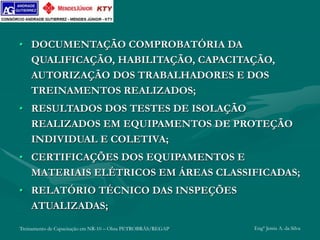 Treinamento de Capacitação em NR-10 – Obra PETROBRÁS/REGAP Engº Jemis A. da Silva
• DOCUMENTAÇÃO COMPROBATÓRIA DA
QUALIFICAÇÃO, HABILITAÇÃO, CAPACITAÇÃO,
AUTORIZAÇÃO DOS TRABALHADORES E DOS
TREINAMENTOS REALIZADOS;
• RESULTADOS DOS TESTES DE ISOLAÇÃO
REALIZADOS EM EQUIPAMENTOS DE PROTEÇÃO
INDIVIDUAL E COLETIVA;
• CERTIFICAÇÕES DOS EQUIPAMENTOS E
MATERIAIS ELÉTRICOS EM ÁREAS CLASSIFICADAS;
• RELATÓRIO TÉCNICO DAS INSPEÇÕES
ATUALIZADAS;
 