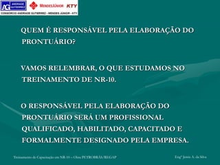 Treinamento de Capacitação em NR-10 – Obra PETROBRÁS/REGAP Engº Jemis A. da Silva
QUEM É RESPONSÁVEL PELA ELABORAÇÃO DO
PRONTUÁRIO?
VAMOS RELEMBRAR, O QUE ESTUDAMOS NO
TREINAMENTO DE NR-10.
O RESPONSÁVEL PELA ELABORAÇÃO DO
PRONTUÁRIO SERÁ UM PROFISSIONAL
QUALIFICADO, HABILITADO, CAPACITADO E
FORMALMENTE DESIGNADO PELA EMPRESA.
 