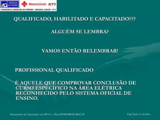 Treinamento de Capacitação em NR-10 – Obra PETROBRÁS/REGAP Engº Jemis A. da Silva
QUALIFICADO, HABILITADO E CAPACITADO???
ALGUÉM SE LEMBRA?
VAMOS ENTÃO RELEMBRAR!
PROFISSIONAL QUALIFICADO
É AQUELE QUE COMPROVAR CONCLUSÃO DE
CURSO ESPECÍFICO NA ÁREA ELÉTRICA
RECONHECIDO PELO SISTEMA OFICIAL DE
ENSINO.
 