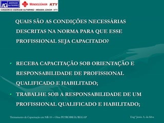 Treinamento de Capacitação em NR-10 – Obra PETROBRÁS/REGAP Engº Jemis A. da Silva
QUAIS SÃO AS CONDIÇÕES NECESSÁRIAS
DESCRITAS NA NORMA PARA QUE ESSE
PROFISSIONAL SEJA CAPACITADO?
• RECEBA CAPACITAÇÃO SOB ORIENTAÇÃO E
RESPONSABILIDADE DE PROFISSIONAL
QUALIFICADO E HABILITADO;
• TRABALHE SOB A RESPONSABILIDADE DE UM
PROFISSIONAL QUALIFICADO E HABILITADO;
 