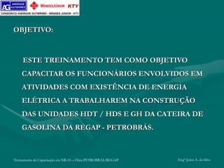 Treinamento de Capacitação em NR-10 – Obra PETROBRÁS/REGAP Engº Jemis A. da Silva
OBJETIVO:
ESTE TREINAMENTO TEM COMO OBJETIVO
CAPACITAR OS FUNCIONÁRIOS ENVOLVIDOS EM
ATIVIDADES COM EXISTÊNCIA DE ENERGIA
ELÉTRICA A TRABALHAREM NA CONSTRUÇÃO
DAS UNIDADES HDT / HDS E GH DA CATEIRA DE
GASOLINA DA REGAP - PETROBRÁS.
 