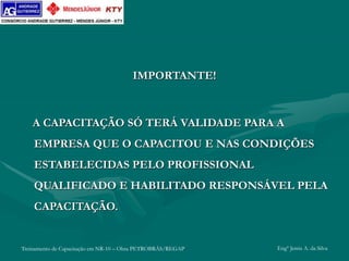 Treinamento de Capacitação em NR-10 – Obra PETROBRÁS/REGAP Engº Jemis A. da Silva
IMPORTANTE!
A CAPACITAÇÃO SÓ TERÁ VALIDADE PARA A
EMPRESA QUE O CAPACITOU E NAS CONDIÇÕES
ESTABELECIDAS PELO PROFISSIONAL
QUALIFICADO E HABILITADO RESPONSÁVEL PELA
CAPACITAÇÃO.
 