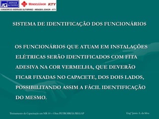 Treinamento de Capacitação em NR-10 – Obra PETROBRÁS/REGAP Engº Jemis A. da Silva
SISTEMA DE IDENTIFICAÇÃO DOS FUNCIONÁRIOS
OS FUNCIONÁRIOS QUE ATUAM EM INSTALAÇÕES
ELÉTRICAS SERÃO IDENTIFICADOS COM FITA
ADESIVA NA COR VERMELHA, QUE DEVERÃO
FICAR FIXADAS NO CAPACETE, DOS DOIS LADOS,
POSSIBILITANDO ASSIM A FÁCIL IDENTIFICAÇÃO
DO MESMO.
 