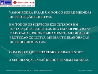 Treinamento de Capacitação em NR-10 – Obra PETROBRÁS/REGAP Engº Jemis A. da Silva
VAMOS AGORA FALAR UM POUCO SOBRE MEDIDAS
DE PROTEÇÃO COLETIVA.
EM TODOS OS SERVIÇOS EXECUTADOS EM
INSTALAÇÕES ELÉTRICAS DEVEM SER PREVISTAS
E ADOTADAS, PRIORITARIAMENTE, MEDIDAS DE
PROTEÇÃO COLETIVA, MEDIANTE ELABORAÇÃO
DE PROCEDIMENTOS.
COM ISSO O QUE ESTAREMOS GARANTINDO?
A SEGURANÇA E A SAÚDE DOS TRABALHADORES.
 