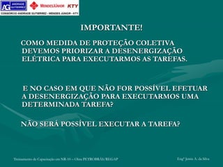 Treinamento de Capacitação em NR-10 – Obra PETROBRÁS/REGAP Engº Jemis A. da Silva
IMPORTANTE!
COMO MEDIDA DE PROTEÇÃO COLETIVA
DEVEMOS PRIORIZAR A DESENERGIZAÇÃO
ELÉTRICA PARA EXECUTARMOS AS TAREFAS.
E NO CASO EM QUE NÃO FOR POSSÍVEL EFETUAR
A DESENERGIZAÇÃO PARA EXECUTARMOS UMA
DETERMINADA TAREFA?
NÃO SERÁ POSSÍVEL EXECUTAR A TAREFA?
 