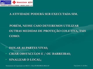 Treinamento de Capacitação em NR-10 – Obra PETROBRÁS/REGAP Engº Jemis A. da Silva
A ATIVIDADE PODERÁ SER EXECUTADA SIM.
PORÉM, NESSE CASO DEVEREMOS UTILIZAR
OUTRAS MEDIDAS DE PROTEÇÃO COLETIVA, TAIS
COMO:
• ISOLAR AS PARTES VIVAS;
• CRIAR OBSTÁCULOS E / OU BARREIRAS;
• SINALIZAR O LOCAL;
 