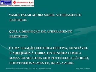 Treinamento de Capacitação em NR-10 – Obra PETROBRÁS/REGAP Engº Jemis A. da Silva
VAMOS FALAR AGORA SOBRE ATERRAMENTO
ELÉTRICO.
QUAL A DEFINIÇÃO DE ATERRAMENTO
ELÉTRICO?
É UMA LIGAÇÃO ELÉTRICA EFETIVA, CONFIÁVEL
E ADEQUADA À TERRA, ENTENDIDA COMO A
MASSA CONDUTORA COM POTENCIAL ELÉTRICO,
CONVENCIONALMENTE, IGUAL A ZERO.
 