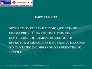 Treinamento de Capacitação em NR-10 – Obra PETROBRÁS/REGAP Engº Jemis A. da Silva
IMPORTANTE!
DEVEREMOS ATERRAR MESMO QUE SEJA DE
FORMA PROVISÓRIA TODOS OS PAINÉIS
ELÉTRICOS, EQUIPAMENTOS ELÉTRICOS,
ESTRUTURAS METÁLICAS E OUTROS UTILIZADOS
NO CANTEIRO DE OBRAS OU NAS FRENTES DE
SERVIÇO.
 