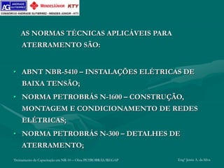 Treinamento de Capacitação em NR-10 – Obra PETROBRÁS/REGAP Engº Jemis A. da Silva
AS NORMAS TÉCNICAS APLICÁVEIS PARA
ATERRAMENTO SÃO:
• ABNT NBR-5410 – INSTALAÇÕES ELÉTRICAS DE
BAIXA TENSÃO;
• NORMA PETROBRÁS N-1600 – CONSTRUÇÃO,
MONTAGEM E CONDICIONAMENTO DE REDES
ELÉTRICAS;
• NORMA PETROBRÁS N-300 – DETALHES DE
ATERRAMENTO;
 