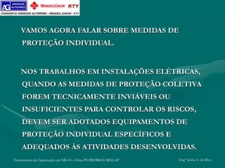 Treinamento de Capacitação em NR-10 – Obra PETROBRÁS/REGAP Engº Jemis A. da Silva
VAMOS AGORA FALAR SOBRE MEDIDAS DE
PROTEÇÃO INDIVIDUAL.
NOS TRABALHOS EM INSTALAÇÕES ELÉTRICAS,
QUANDO AS MEDIDAS DE PROTEÇÃO COLETIVA
FOREM TECNICAMENTE INVIÁVEIS OU
INSUFICIENTES PARA CONTROLAR OS RISCOS,
DEVEM SER ADOTADOS EQUIPAMENTOS DE
PROTEÇÃO INDIVIDUAL ESPECÍFICOS E
ADEQUADOS ÀS ATIVIDADES DESENVOLVIDAS.
 