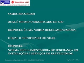 Treinamento de Capacitação em NR-10 – Obra PETROBRÁS/REGAP Engº Jemis A. da Silva
VAMOS RECORDAR!
QUAL É MESMO O SIGNIFICADO DE NR?
RESPOSTA: É UMA NORMA REGULAMENTADORA.
E QUAL O SIGNIFICADO DE NR-10?
RESPOSTA:
NORMA REGULAMENTADORA DE SEGURANÇA EM
INSTALAÇÕES E SERVIÇOS EM ELETRICIDADE.
 