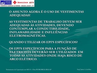 Treinamento de Capacitação em NR-10 – Obra PETROBRÁS/REGAP Engº Jemis A. da Silva
O ASSUNTO AGORA É O USO DE VESTIMENTAS
ADEQUADAS!
AS VESTIMENTAS DE TRABALHO DEVEM SER
ADEQUADAS ÀS ATIVIDADES, DEVENDO
CONTEMPLAR A CONDUTIBILIDADE,
INFLAMABILIDADE E INFLUÊNCIAS
ELETROMAGNÉTICAS.
QUANDO UTILIZAR OS EPI’S ESPECÍFICOS?
OS EPI’S ESPECÍFICOS PARA A FUNÇÃO DE
ELETRICISTA DEVERÃO SER UTILIZADOS EM
TODAS AS ATIVIDADES ONDE HAJA RISCO DE
ARCO ELÉTRICO.
 