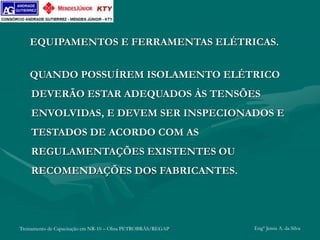 Treinamento de Capacitação em NR-10 – Obra PETROBRÁS/REGAP Engº Jemis A. da Silva
EQUIPAMENTOS E FERRAMENTAS ELÉTRICAS.
QUANDO POSSUÍREM ISOLAMENTO ELÉTRICO
DEVERÃO ESTAR ADEQUADOS ÀS TENSÕES
ENVOLVIDAS, E DEVEM SER INSPECIONADOS E
TESTADOS DE ACORDO COM AS
REGULAMENTAÇÕES EXISTENTES OU
RECOMENDAÇÕES DOS FABRICANTES.
 