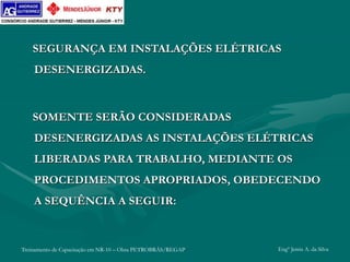 Treinamento de Capacitação em NR-10 – Obra PETROBRÁS/REGAP Engº Jemis A. da Silva
SEGURANÇA EM INSTALAÇÕES ELÉTRICAS
DESENERGIZADAS.
SOMENTE SERÃO CONSIDERADAS
DESENERGIZADAS AS INSTALAÇÕES ELÉTRICAS
LIBERADAS PARA TRABALHO, MEDIANTE OS
PROCEDIMENTOS APROPRIADOS, OBEDECENDO
A SEQUÊNCIA A SEGUIR:
 