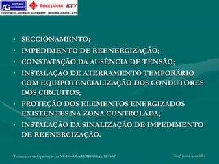 Treinamento de Capacitação em NR-10 – Obra PETROBRÁS/REGAP Engº Jemis A. da Silva
• SECCIONAMENTO;
• IMPEDIMENTO DE REENERGIZAÇÃO;
• CONSTATAÇÃO DA AUSÊNCIA DE TENSÃO;
• INSTALAÇÃO DE ATERRAMENTO TEMPORÁRIO
COM EQUIPOTENCIALIZAÇÃO DOS CONDUTORES
DOS CIRCUITOS;
• PROTEÇÃO DOS ELEMENTOS ENERGIZADOS
EXISTENTES NA ZONA CONTROLADA;
• INSTALAÇÃO DA SINALIZAÇÃO DE IMPEDIMENTO
DE REENERGIZAÇÃO.
 