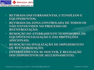 Treinamento de Capacitação em NR-10 – Obra PETROBRÁS/REGAP Engº Jemis A. da Silva
• RETIRADA DAS FERRAMENTAS, UTENSÍLEOS E
EQUIPAMENTOS;
• RETIRADA DA ZONA CONTROLADA DE TODOS OS
NÃO ENVOLVIDOS NO PROCESSO DE
REENERGIZAÇÃO;
• REMOÇÃO DO ATERRAMENTO TEMPORÁRIO, DA
EQUIPOTENCIALIZAÇÃO E DAS PROTEÇÕES
ADICIONAIS;
• REMOÇÃO DA SINALIZAÇÃO DE IMPEDIMENTO
DE REENERGIZAÇÃO;
• DESTRAVAMENTO, SE HOUVER, E RELIGAÇÃO
DOS DISPOSITIVOS DE SECCIONAMENTO;
 