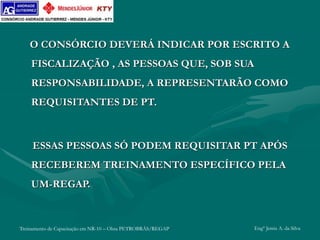Treinamento de Capacitação em NR-10 – Obra PETROBRÁS/REGAP Engº Jemis A. da Silva
O CONSÓRCIO DEVERÁ INDICAR POR ESCRITO A
FISCALIZAÇÃO , AS PESSOAS QUE, SOB SUA
RESPONSABILIDADE, A REPRESENTARÃO COMO
REQUISITANTES DE PT.
ESSAS PESSOAS SÓ PODEM REQUISITAR PT APÓS
RECEBEREM TREINAMENTO ESPECÍFICO PELA
UM-REGAP.
 
