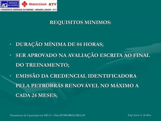 Treinamento de Capacitação em NR-10 – Obra PETROBRÁS/REGAP Engº Jemis A. da Silva
REQUISITOS MINIMOS:
• DURAÇÃO MÍNIMA DE 04 HORAS;
• SER APROVADO NA AVALIAÇÃO ESCRITA AO FINAL
DO TREINAMENTO;
• EMISSÃO DA CREDENCIAL IDENTIFICADORA
PELA PETROBRÁS RENOVÁVEL NO MÁXIMO A
CADA 24 MESES;
 