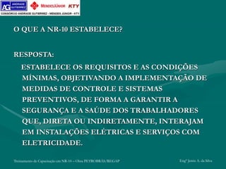 Treinamento de Capacitação em NR-10 – Obra PETROBRÁS/REGAP Engº Jemis A. da Silva
O QUE A NR-10 ESTABELECE?
RESPOSTA:
ESTABELECE OS REQUISITOS E AS CONDIÇÕES
MÍNIMAS, OBJETIVANDO A IMPLEMENTAÇÃO DE
MEDIDAS DE CONTROLE E SISTEMAS
PREVENTIVOS, DE FORMA A GARANTIR A
SEGURANÇA E A SAÚDE DOS TRABALHADORES
QUE, DIRETA OU INDIRETAMENTE, INTERAJAM
EM INSTALAÇÕES ELÉTRICAS E SERVIÇOS COM
ELETRICIDADE.
 