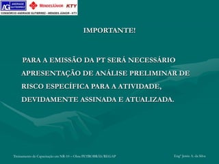 Treinamento de Capacitação em NR-10 – Obra PETROBRÁS/REGAP Engº Jemis A. da Silva
IMPORTANTE!
PARA A EMISSÃO DA PT SERÁ NECESSÁRIO
APRESENTAÇÃO DE ANÁLISE PRELIMINAR DE
RISCO ESPECÍFICA PARA A ATIVIDADE,
DEVIDAMENTE ASSINADA E ATUALIZADA.
 