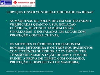 Treinamento de Capacitação em NR-10 – Obra PETROBRÁS/REGAP Engº Jemis A. da Silva
SERVIÇOS ENVOLVENDO ELETRICIDADE NA REGAP
• AS MÁQUINAS DE SOLDA DEVEM SER TESTADAS E
VERIFICADAS QUANTO A SUA ISOLAÇÃO
ELÉTRICA, DEVENDO TAMBÉM ESTAR
SINALIZADAS E INSTALADAS EM LOCAIS COM
PROTEÇÃO CONTRA CHUVAS;
• OS MOTORES ELÉTRICOS UTILIZADOS EM
BOMBAS, BETONEIRA E OUTROS EQUIPAMENTOS
COM POTÊNCIA SUPERIOR A 2 CV DEVEM TER
TENSÃO DE ALIMENTAÇÃO DE 440V E POSSUIR
PAINEL A PROVA DE TEMPO COM COMANDO,
PROTEÇÃO E DISPOSITIVO DE MANOBRA;
 