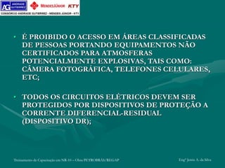 Treinamento de Capacitação em NR-10 – Obra PETROBRÁS/REGAP Engº Jemis A. da Silva
• É PROIBIDO O ACESSO EM ÁREAS CLASSIFICADAS
DE PESSOAS PORTANDO EQUIPAMENTOS NÃO
CERTIFICADOS PARA ATMOSFERAS
POTENCIALMENTE EXPLOSIVAS, TAIS COMO:
CÂMERA FOTOGRÁFICA, TELEFONES CELULARES,
ETC;
• TODOS OS CIRCUITOS ELÉTRICOS DEVEM SER
PROTEGIDOS POR DISPOSITIVOS DE PROTEÇÃO A
CORRENTE DIFERENCIAL-RESIDUAL
(DISPOSITIVO DR);
 