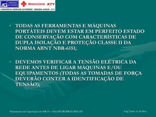 Treinamento de Capacitação em NR-10 – Obra PETROBRÁS/REGAP Engº Jemis A. da Silva
• TODAS AS FERRAMENTAS E MÁQUINAS
PORTÁTEIS DEVEM ESTAR EM PERFEITO ESTADO
DE CONSERVAÇÃO COM CARACTERÍSTICAS DE
DUPLA ISOLAÇÃO E PROTEÇÃO CLASSE II DA
NORMA ABNT NBR-6151;
• DEVEMOS VERIFICAR A TENSÃO ELÉTRICA DA
REDE ANTES DE LIGAR MÁQUINAS E/OU
EQUIPAMENTOS (TODAS AS TOMADAS DE FORÇA
DEVERÃO CONTER A IDENTIFICAÇÃO DE
TENSÃO);
 