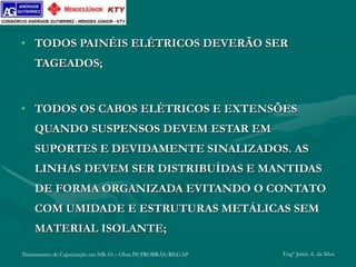 Treinamento de Capacitação em NR-10 – Obra PETROBRÁS/REGAP Engº Jemis A. da Silva
• TODOS PAINÉIS ELÉTRICOS DEVERÃO SER
TAGEADOS;
• TODOS OS CABOS ELÉTRICOS E EXTENSÕES
QUANDO SUSPENSOS DEVEM ESTAR EM
SUPORTES E DEVIDAMENTE SINALIZADOS. AS
LINHAS DEVEM SER DISTRIBUÍDAS E MANTIDAS
DE FORMA ORGANIZADA EVITANDO O CONTATO
COM UMIDADE E ESTRUTURAS METÁLICAS SEM
MATERIAL ISOLANTE;
 