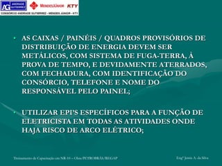 Treinamento de Capacitação em NR-10 – Obra PETROBRÁS/REGAP Engº Jemis A. da Silva
• AS CAIXAS / PAINÉIS / QUADROS PROVISÓRIOS DE
DISTRIBUIÇÃO DE ENERGIA DEVEM SER
METÁLICOS, COM SISTEMA DE FUGA-TERRA, À
PROVA DE TEMPO, E DEVIDAMENTE ATERRADOS,
COM FECHADURA, COM IDENTIFICAÇÃO DO
CONSÓRCIO, TELEFONE E NOME DO
RESPONSÁVEL PELO PAINEL;
• UTILIZAR EPI’S ESPECÍFICOS PARA A FUNÇÃO DE
ELETRICISTA EM TODAS AS ATIVIDADES ONDE
HAJA RISCO DE ARCO ELÉTRICO;
 