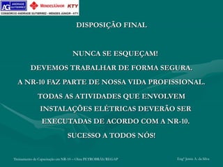 Treinamento de Capacitação em NR-10 – Obra PETROBRÁS/REGAP Engº Jemis A. da Silva
DISPOSIÇÃO FINAL
NUNCA SE ESQUEÇAM!
DEVEMOS TRABALHAR DE FORMA SEGURA.
A NR-10 FAZ PARTE DE NOSSA VIDA PROFISSIONAL.
TODAS AS ATIVIDADES QUE ENVOLVEM
INSTALAÇÕES ELÉTRICAS DEVERÃO SER
EXECUTADAS DE ACORDO COM A NR-10.
SUCESSO A TODOS NÓS!
 