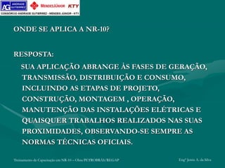 Treinamento de Capacitação em NR-10 – Obra PETROBRÁS/REGAP Engº Jemis A. da Silva
ONDE SE APLICA A NR-10?
RESPOSTA:
SUA APLICAÇÃO ABRANGE ÀS FASES DE GERAÇÃO,
TRANSMISSÃO, DISTRIBUIÇÃO E CONSUMO,
INCLUINDO AS ETAPAS DE PROJETO,
CONSTRUÇÃO, MONTAGEM , OPERAÇÃO,
MANUTENÇÃO DAS INSTALAÇÕES ELÉTRICAS E
QUAISQUER TRABALHOS REALIZADOS NAS SUAS
PROXIMIDADES, OBSERVANDO-SE SEMPRE AS
NORMAS TÉCNICAS OFICIAIS.
 