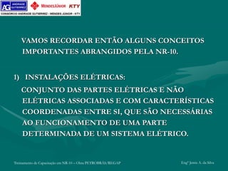 Treinamento de Capacitação em NR-10 – Obra PETROBRÁS/REGAP Engº Jemis A. da Silva
VAMOS RECORDAR ENTÃO ALGUNS CONCEITOS
IMPORTANTES ABRANGIDOS PELA NR-10.
1) INSTALAÇÕES ELÉTRICAS:
CONJUNTO DAS PARTES ELÉTRICAS E NÃO
ELÉTRICAS ASSOCIADAS E COM CARACTERÍSTICAS
COORDENADAS ENTRE SI, QUE SÃO NECESSÁRIAS
AO FUNCIONAMENTO DE UMA PARTE
DETERMINADA DE UM SISTEMA ELÉTRICO.
 