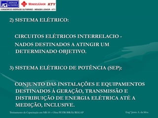 Treinamento de Capacitação em NR-10 – Obra PETROBRÁS/REGAP Engº Jemis A. da Silva
2) SISTEMA ELÉTRICO:
CIRCUITOS ELÉTRICOS INTERRELACIO -
NADOS DESTINADOS A ATINGIR UM
DETERMINADO OBJETIVO.
3) SISTEMA ELÉTRICO DE POTÊNCIA (SEP):
CONJUNTO DAS INSTALAÇÕES E EQUIPAMENTOS
DESTINADOS À GERAÇÃO, TRANSMISSÃO E
DISTRIBUIÇÃO DE ENERGIA ELÉTRICA ATÉ A
MEDIÇÃO, INCLUSIVE.
 
